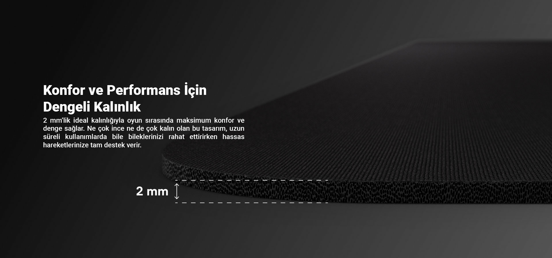 Radion Mouse Pad, 2 mm’lik ideal kalınlığıyla oyun sırasında maksimum konfor ve denge sağlar. Ne çok ince ne de çok kalın olan bu tasarım, uzun süreli kullanımlarda bile bileklerinizi rahat ettirirken hassas hareketlerinize tam destek verir. Her detay, oyuncuların ihtiyaçlarına göre mükemmel şekilde dengelendi!